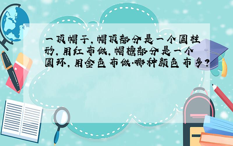 一顶帽子,帽顶部分是一个圆柱形,用红布做,帽檐部分是一个圆环,用金色布做.哪种颜色布多?