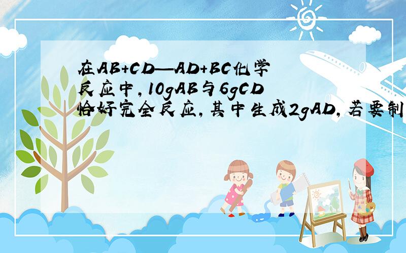 在AB+CD—AD+BC化学反应中,10gAB与6gCD恰好完全反应,其中生成2gAD,若要制取7gBC,则各需AB和C