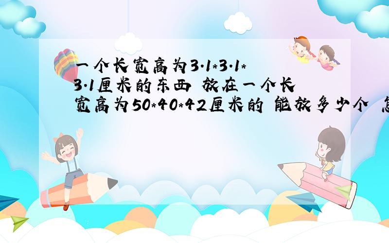 一个长宽高为3.1*3.1*3.1厘米的东西 放在一个长宽高为50*40*42厘米的 能放多少个 怎么算呢