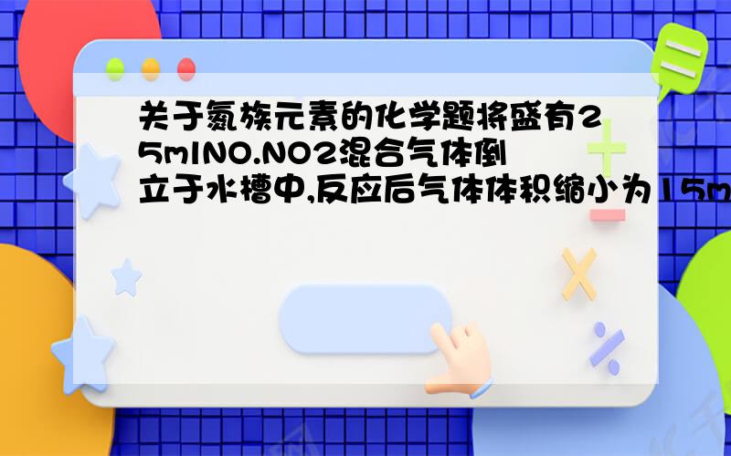 关于氮族元素的化学题将盛有25mlNO.NO2混合气体倒立于水槽中,反应后气体体积缩小为15ml,则原混合气体中NO,N