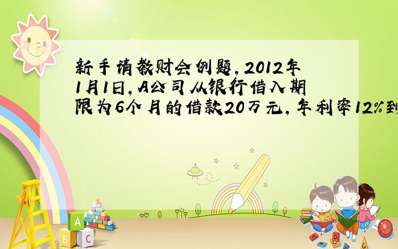 新手请教财会例题,2012年1月1日,A公司从银行借入期限为6个月的借款20万元,年利率12%到期一次还本付息