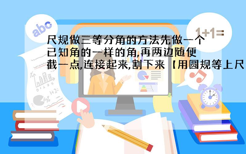 尺规做三等分角的方法先做一个已知角的一样的角,再两边随便截一点,连接起来,割下来【用圆规等上尺子割】再叠成三等份【实践,