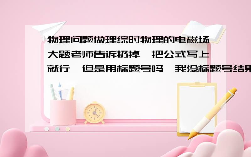 物理问题做理综时物理的电磁场大题老师告诉扔掉,把公式写上就行,但是用标题号吗,我没标题号结果