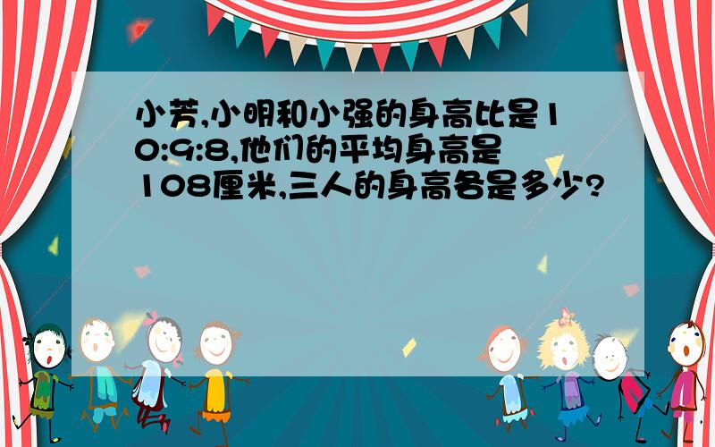 小芳,小明和小强的身高比是10:9:8,他们的平均身高是108厘米,三人的身高各是多少?