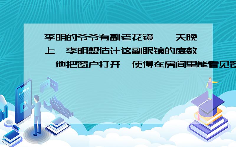 李明的爷爷有副老花镜,一天晚上,李明想估计这副眼镜的度数,他把窗户打开,使得在房间里能看见窗外很远的地方的一盏灯.小明站