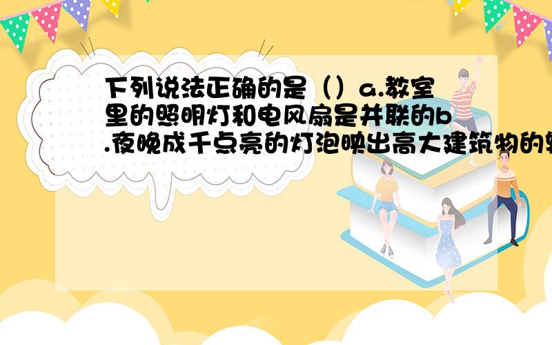 下列说法正确的是（）a.教室里的照明灯和电风扇是并联的b.夜晚成千点亮的灯泡映出高大建筑物的轮廓,这些灯泡都是并联的c.