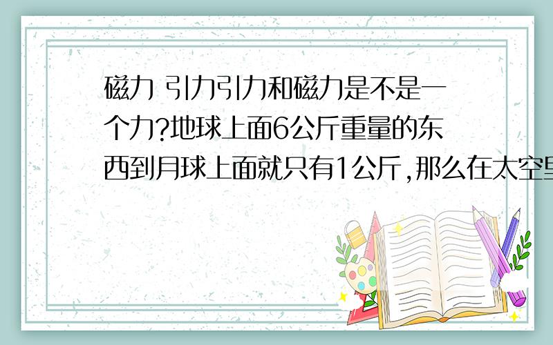 磁力 引力引力和磁力是不是一个力?地球上面6公斤重量的东西到月球上面就只有1公斤,那么在太空里呢?没引力是不是没重量,没