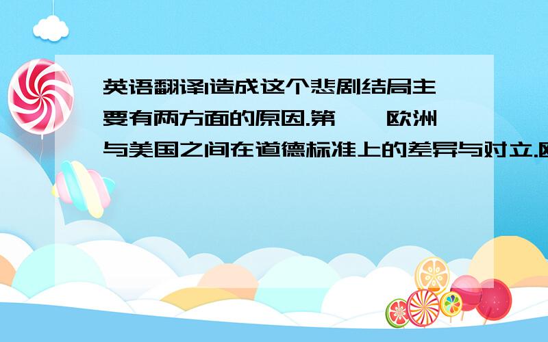 英语翻译1造成这个悲剧结局主要有两方面的原因.第一,欧洲与美国之间在道德标准上的差异与对立.欧洲是一块古老的大陆.有着悠