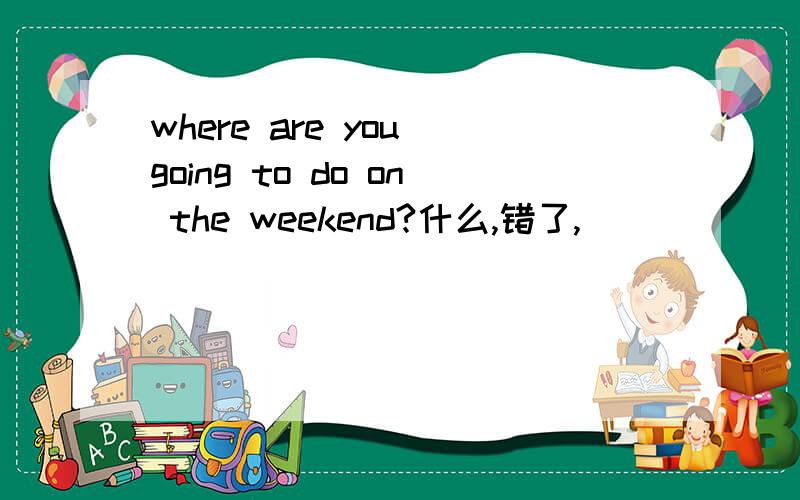 where are you going to do on the weekend?什么,错了,