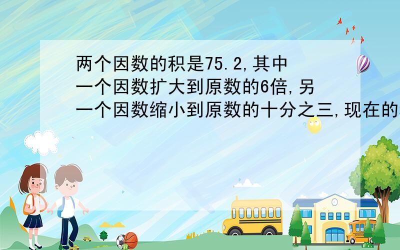 两个因数的积是75.2,其中一个因数扩大到原数的6倍,另一个因数缩小到原数的十分之三,现在的积是多少?