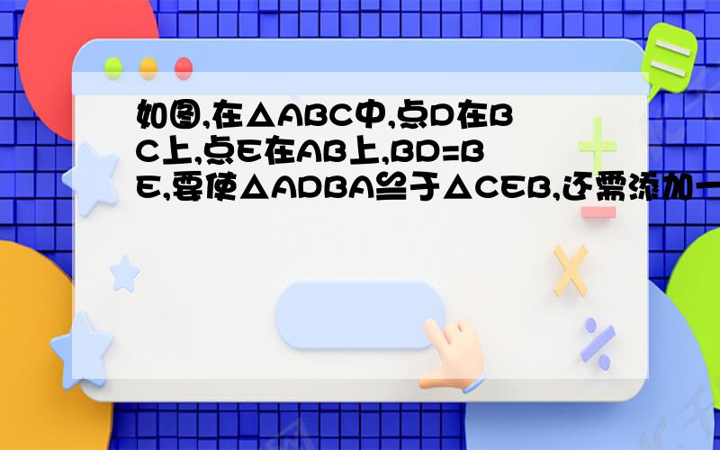 如图,在△ABC中,点D在BC上,点E在AB上,BD=BE,要使△ADBA≌于△CEB,还需添加一个条件.①AD=CE②