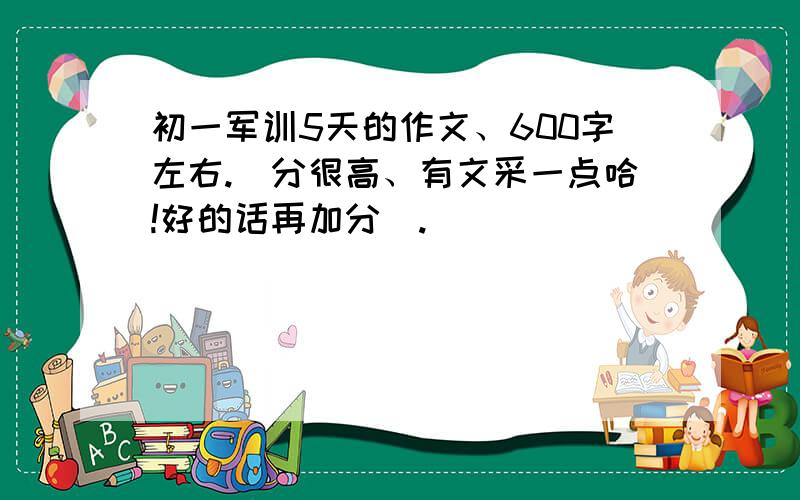 初一军训5天的作文、600字左右.（分很高、有文采一点哈!好的话再加分）.