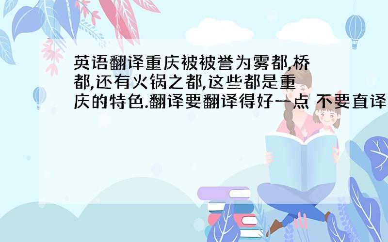 英语翻译重庆被被誉为雾都,桥都,还有火锅之都,这些都是重庆的特色.翻译要翻译得好一点 不要直译 不要用软件!