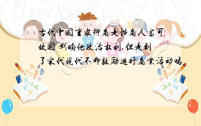 古代中国重农抑商是怕商人富可敌国 影响他政治权利,但是到了宋代现代不都鼓励进行商业活动吗