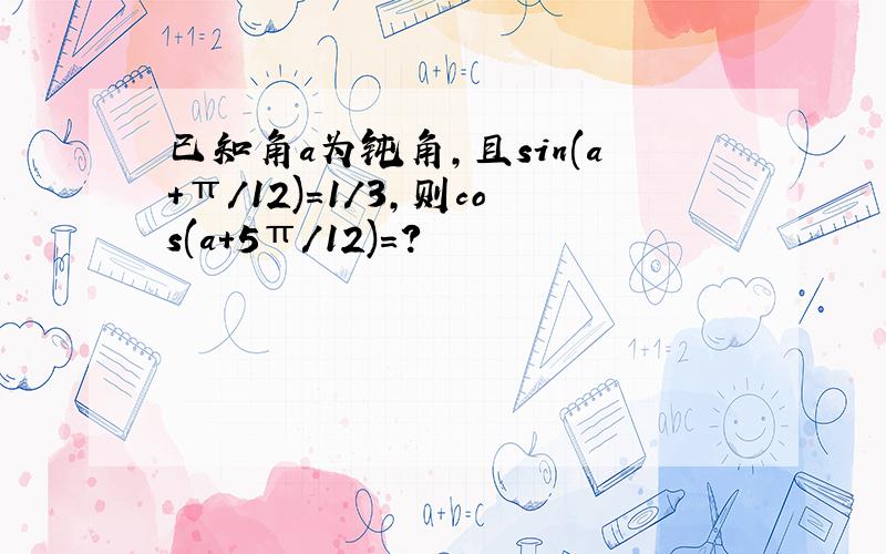 已知角a为钝角,且sin(a+π/12)=1/3,则cos(a+5π/12)=?