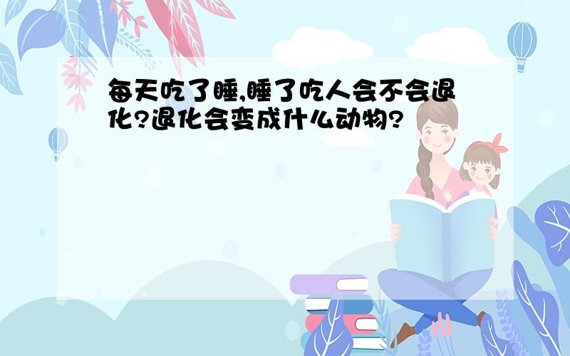 每天吃了睡,睡了吃人会不会退化?退化会变成什么动物?