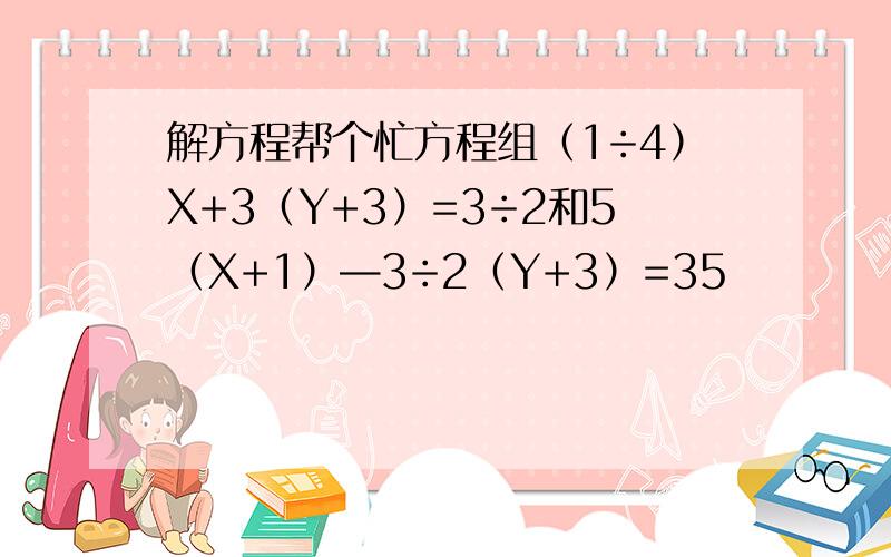 解方程帮个忙方程组（1÷4）X+3（Y+3）=3÷2和5（X+1）—3÷2（Y+3）=35