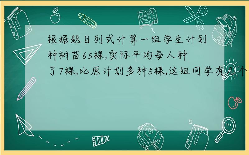 根据题目列式计算一组学生计划种树苗65棵,实际平均每人种了7棵,比原计划多种5棵,这组同学有几个人?