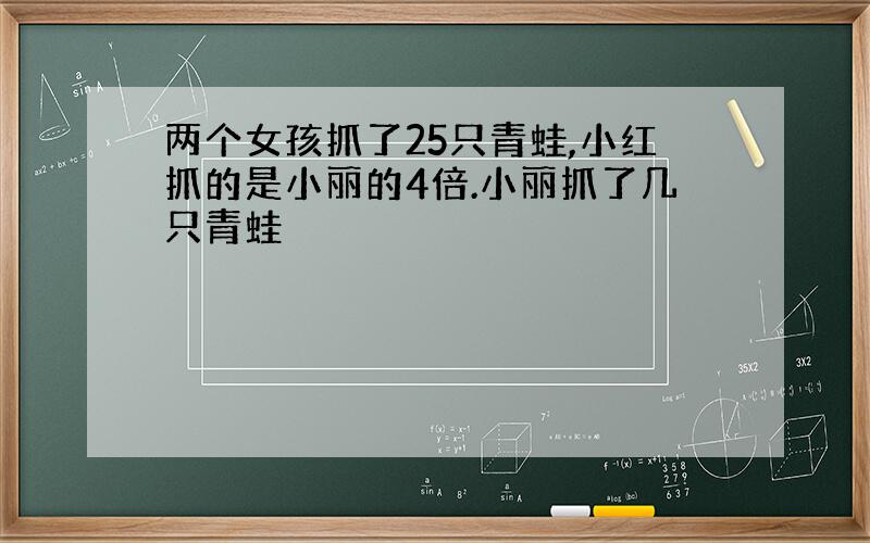 两个女孩抓了25只青蛙,小红抓的是小丽的4倍.小丽抓了几只青蛙