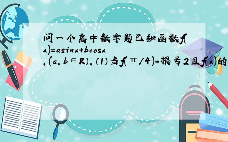 问一个高中数字题已知函数f(x)=asinx+bcosx,(a,b∈R）,（1）当f(π/4)=根号2且f(x)的最大值