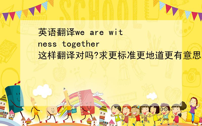 英语翻译we are witness together 这样翻译对吗?求更标准更地道更有意思更有文化的翻译,