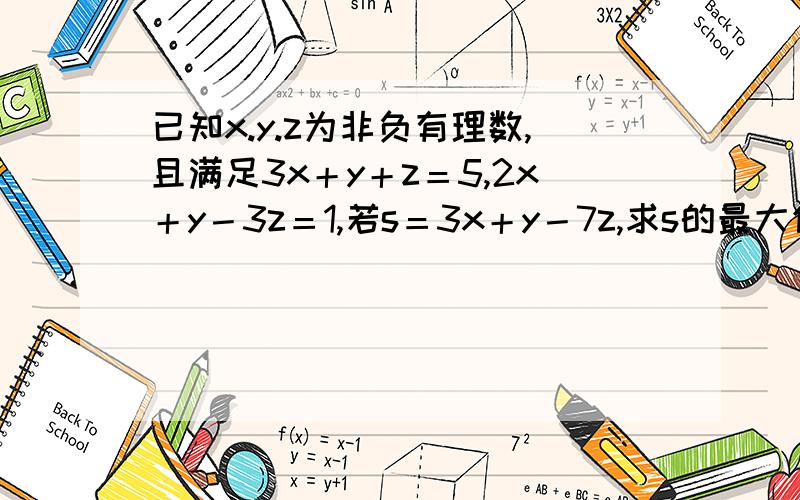 已知x.y.z为非负有理数,且满足3x＋y＋z＝5,2x＋y－3z＝1,若s＝3x＋y－7z,求s的最大值与最小值.