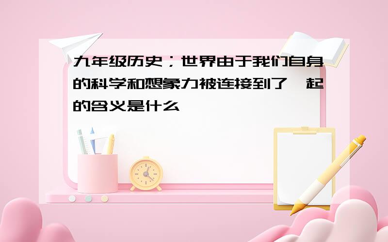 九年级历史；世界由于我们自身的科学和想象力被连接到了一起的含义是什么