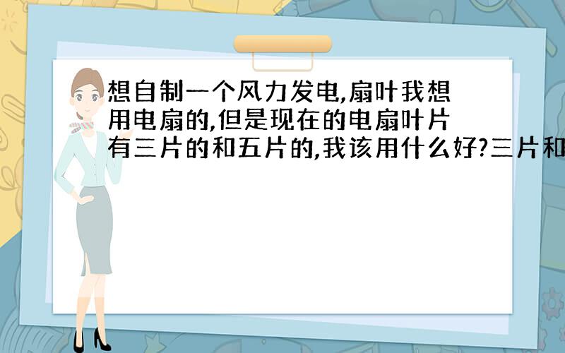 想自制一个风力发电,扇叶我想用电扇的,但是现在的电扇叶片有三片的和五片的,我该用什么好?三片和五片的在同等风力下哪个转得