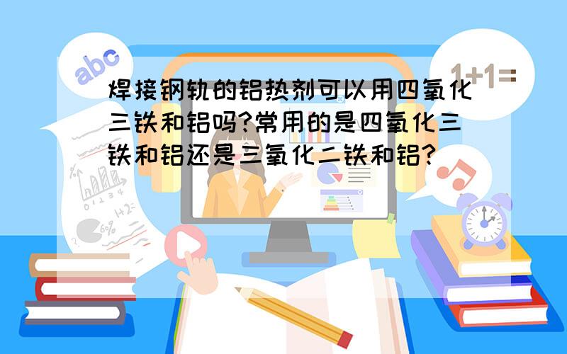 焊接钢轨的铝热剂可以用四氧化三铁和铝吗?常用的是四氧化三铁和铝还是三氧化二铁和铝?