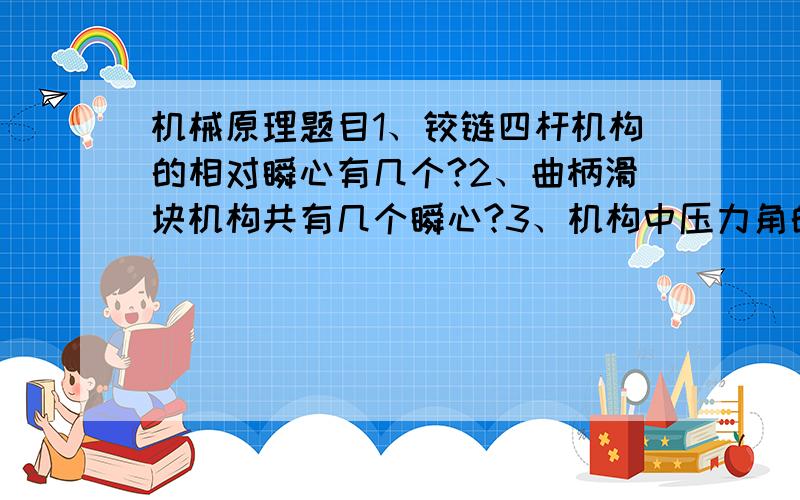 机械原理题目1、铰链四杆机构的相对瞬心有几个?2、曲柄滑块机构共有几个瞬心?3、机构中压力角的定义是什么?