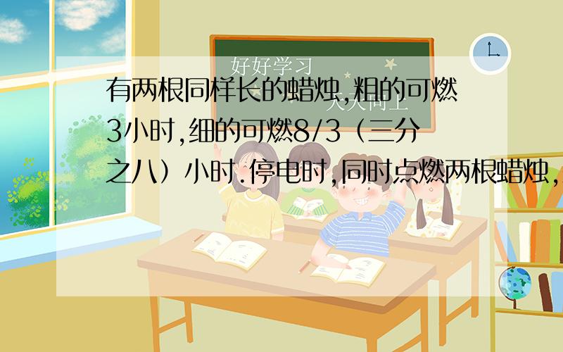 有两根同样长的蜡烛,粗的可燃3小时,细的可燃8/3（三分之八）小时.停电时,同时点燃两根蜡烛,来电时同时吹灭,粗的剩下的