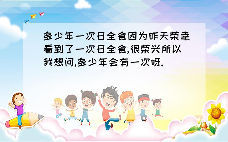 多少年一次日全食因为昨天荣幸看到了一次日全食,很荣兴所以我想问,多少年会有一次呀.