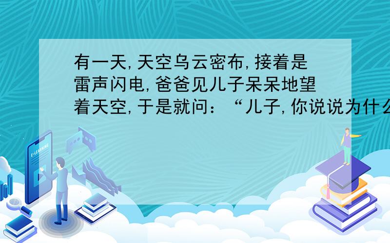 有一天,天空乌云密布,接着是雷声闪电,爸爸见儿子呆呆地望着天空,于是就问：“儿子,你说说为什么我们总是先看见闪电,然后再