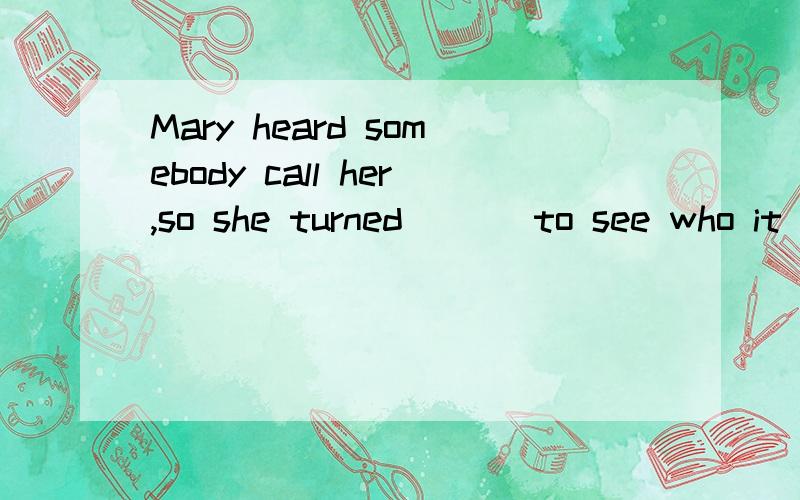 Mary heard somebody call her,so she turned ( ) to see who it