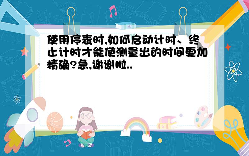 使用停表时,如何启动计时、终止计时才能使测量出的时间更加精确?急,谢谢啦..