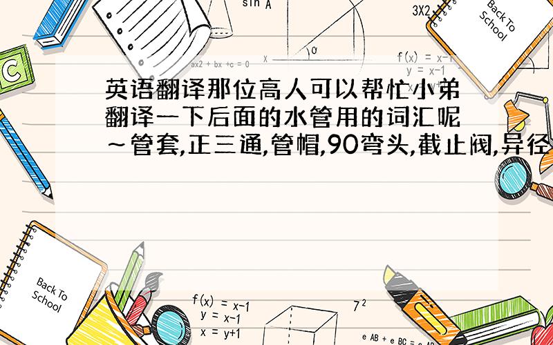 英语翻译那位高人可以帮忙小弟翻译一下后面的水管用的词汇呢～管套,正三通,管帽,90弯头,截止阀,异径管套,管卡,法兰连接