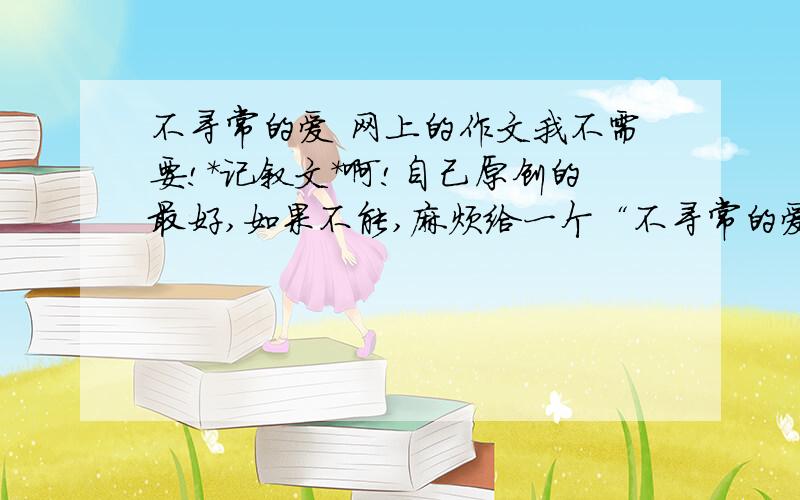 不寻常的爱 网上的作文我不需要!*记叙文*啊!自己原创的最好,如果不能,麻烦给一个“不寻常的爱”的事例!最好是关于父爱、