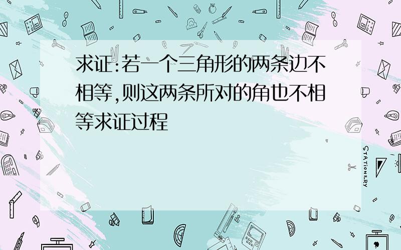 求证:若一个三角形的两条边不相等,则这两条所对的角也不相等求证过程