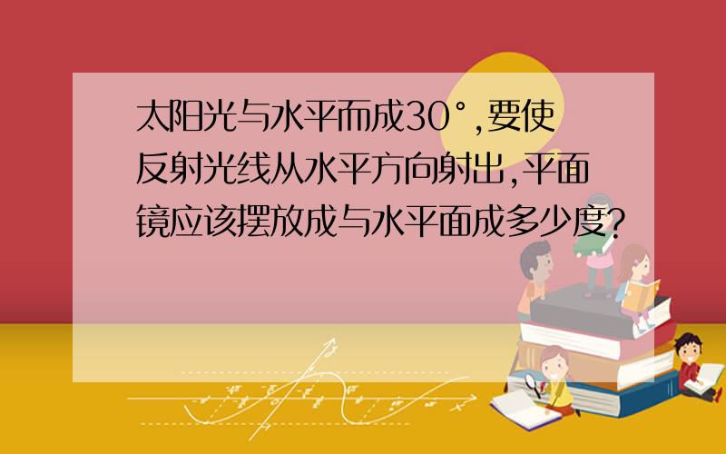 太阳光与水平而成30°,要使反射光线从水平方向射出,平面镜应该摆放成与水平面成多少度?