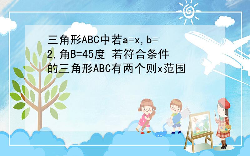 三角形ABC中若a=x,b=2,角B=45度 若符合条件的三角形ABC有两个则x范围