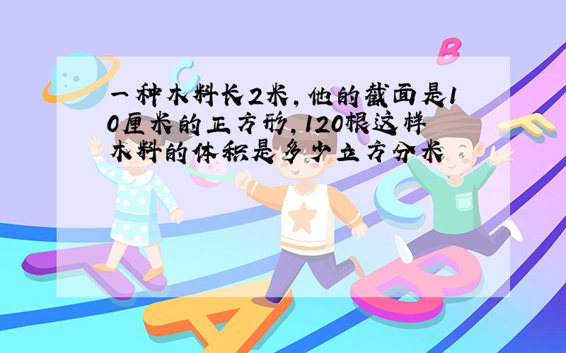 一种木料长2米,他的截面是10厘米的正方形,120根这样木料的体积是多少立方分米