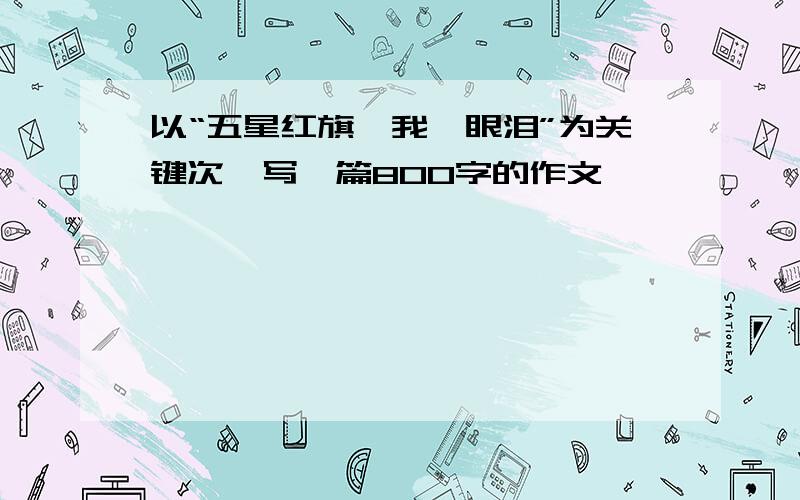 以“五星红旗,我,眼泪”为关键次,写一篇800字的作文