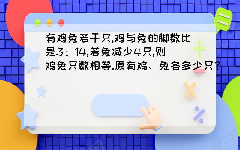 有鸡兔若干只,鸡与兔的脚数比是3：14,若兔减少4只,则鸡兔只数相等.原有鸡、兔各多少只?