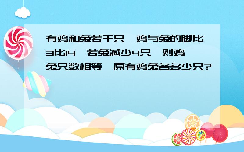 有鸡和兔若干只,鸡与兔的脚比3比14,若兔减少4只,则鸡兔只数相等,原有鸡兔各多少只?