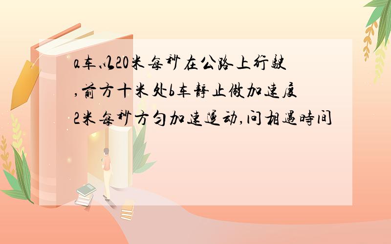 a车以20米每秒在公路上行驶,前方十米处b车静止做加速度2米每秒方匀加速运动,问相遇时间