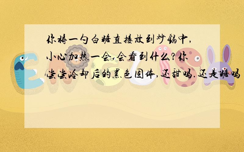 你将一勺白糖直接放到炒锅中,小心加热一会,会看到什么?你尝尝冷却后的黑色固体,还甜吗.还是糖吗