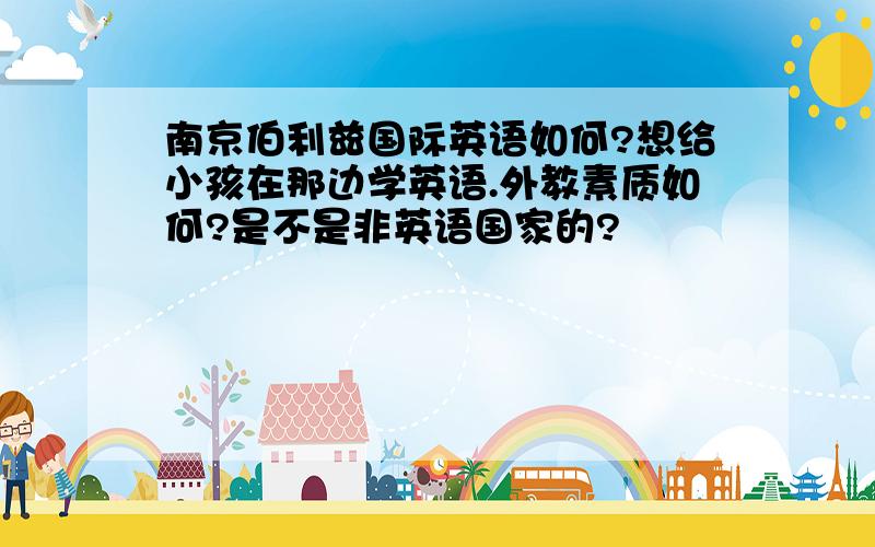 南京伯利兹国际英语如何?想给小孩在那边学英语.外教素质如何?是不是非英语国家的?