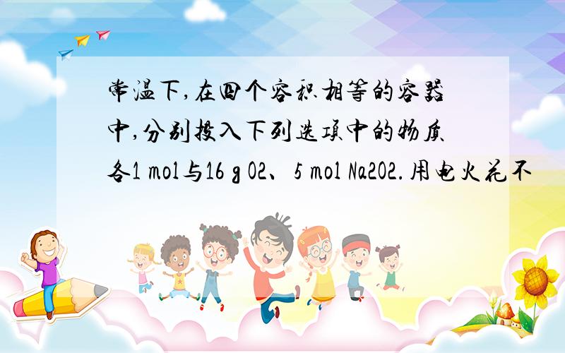 常温下,在四个容积相等的容器中,分别投入下列选项中的物质各1 mol与16 g O2、5 mol Na2O2.用电火花不