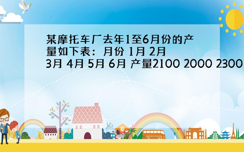 某摩托车厂去年1至6月份的产量如下表：月份 1月 2月 3月 4月 5月 6月 产量2100 2000 2300 260