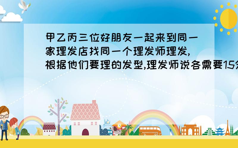 甲乙丙三位好朋友一起来到同一家理发店找同一个理发师理发,根据他们要理的发型,理发师说各需要15分钟…